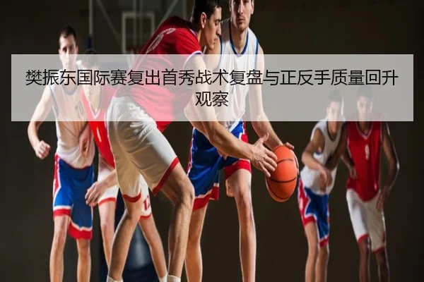 樊振东国际赛复出首秀战术复盘与正反手质量回升观察