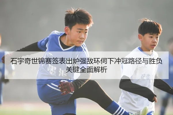 石宇奇世锦赛签表出炉强敌环伺下冲冠路径与胜负关键全面解析