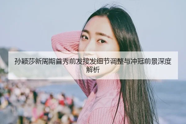 孙颖莎新周期首秀前发接发细节调整与冲冠前景深度解析